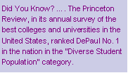 Text Box: Did You Know? �. The Princeton Review, in its annual survey of the best colleges and universities in the United States, ranked DePaul No. 1 in the nation in the "Diverse Student Population" category.