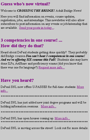 Text Box: Guess who�s now virtual?Welcome to CROSSING THE BRIDGE! Adult Bridge News!Here you will find information on events, course updates, registration, jobs, and internships. This newsletter will also allow subscribers to post information on any events or job/internship that are available.  Send your posts in today....3 competencies in one course! ...
How did they do that?Heard about DePaul students getting done quickly?  They probably did Bridge courses-You can�t beat 3 competences in one course!  And we�re offering SIX courses this Fall!  Students also may have done ILPs, ArtShare and proficiency exams (did you know that there was one for language?) Request more info...Have you heard?DePaul SNL now offers U-PASSES for full-time students. More info...******************************************************DePaul SNL has just added new joint degree programs and will be holding information sessions.   More info...******************************************************DePaul SNL has open houses coming up. More info...******************************************************DePaul SNL is moving across the street!  Look out for more details.