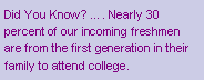 Text Box: Did You Know? �. Nearly 30 percent of our incoming freshmen are from the first generation in their family to attend college.